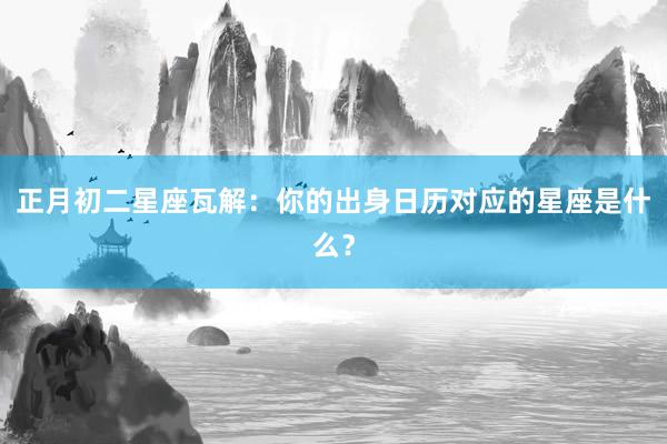 正月初二星座瓦解：你的出身日历对应的星座是什么？