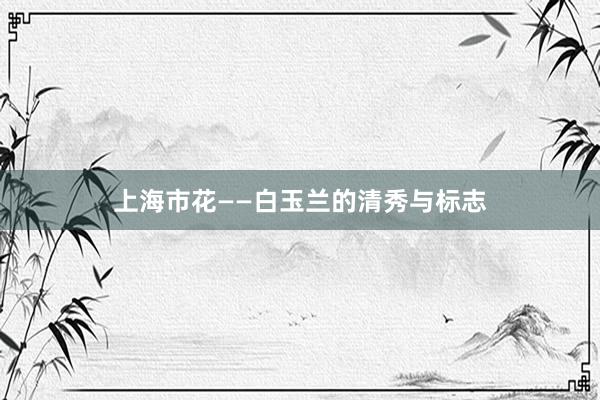 上海市花——白玉兰的清秀与标志